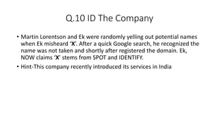 Q.10 ID The Company
• Martin Lorentson and Ek were randomly yelling out potential names
when Ek misheard ‘X’. After a quick Google search, he recognized the
name was not taken and shortly after registered the domain. Ek,
NOW claims ‘X’ stems from SPOT and IDENTIFY.
• Hint-This company recently introduced its services in India
 
