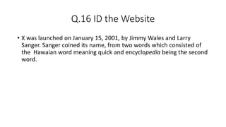 Q.16 ID the Website
• X was launched on January 15, 2001, by Jimmy Wales and Larry
Sanger. Sanger coined its name, from two words which consisted of
the Hawaian word meaning quick and encyclopedia being the second
word.
 