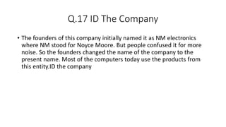 Q.17 ID The Company
• The founders of this company initially named it as NM electronics
where NM stood for Noyce Moore. But people confused it for more
noise. So the founders changed the name of the company to the
present name. Most of the computers today use the products from
this entity.ID the company
 