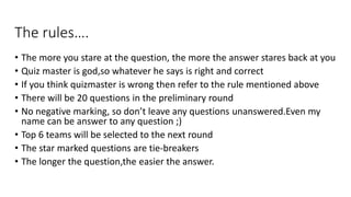 The rules….
• The more you stare at the question, the more the answer stares back at you
• Quiz master is god,so whatever he says is right and correct
• If you think quizmaster is wrong then refer to the rule mentioned above
• There will be 20 questions in the preliminary round
• No negative marking, so don’t leave any questions unanswered.Even my
name can be answer to any question ;)
• Top 6 teams will be selected to the next round
• The star marked questions are tie-breakers
• The longer the question,the easier the answer.
 
