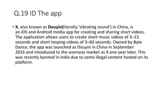 Q.19 ID The app
• X, also known as Douyin(literally:'vibrating sound') in China, is
an iOS and Android media app for creating and sharing short videos.
The application allows users to create short music videos of 3–15
seconds and short looping videos of 3–60 seconds. Owned by Byte
Dance, the app was launched as Douyin in China in September
2016 and introduced to the overseas market as X one year later. This
was recently banned in India due to some illegal content hosted on its
platform.
 