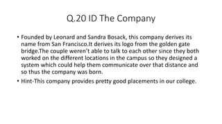 Q.20 ID The Company
• Founded by Leonard and Sandra Bosack, this company derives its
name from San Francisco.It derives its logo from the golden gate
bridge.The couple weren’t able to talk to each other since they both
worked on the different locations in the campus so they designed a
system which could help them communicate over that distance and
so thus the company was born.
• Hint-This company provides pretty good placements in our college.
 