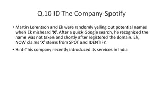 Q.10 ID The Company-Spotify
• Martin Lorentson and Ek were randomly yelling out potential names
when Ek misheard ‘X’. After a quick Google search, he recognized the
name was not taken and shortly after registered the domain. Ek,
NOW claims ‘X’ stems from SPOT and IDENTIFY.
• Hint-This company recently introduced its services in India
 