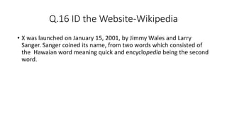 Q.16 ID the Website-Wikipedia
• X was launched on January 15, 2001, by Jimmy Wales and Larry
Sanger. Sanger coined its name, from two words which consisted of
the Hawaian word meaning quick and encyclopedia being the second
word.
 
