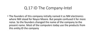 Q.17 ID The Company-Intel
• The founders of this company initially named it as NM electronics
where NM stood for Noyce Moore. But people confused it for more
noise. So the founders changed the name of the company to the
present name. Most of the computers today use the products from
this entity.ID the company
 