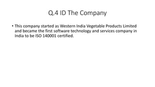 Q.4 ID The Company
• This company started as Western India Vegetable Products Limited
and became the first software technology and services company in
India to be ISO 140001 certified.
 