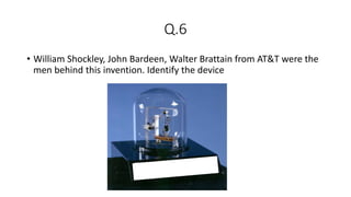 Q.6
• William Shockley, John Bardeen, Walter Brattain from AT&T were the
men behind this invention. Identify the device
 