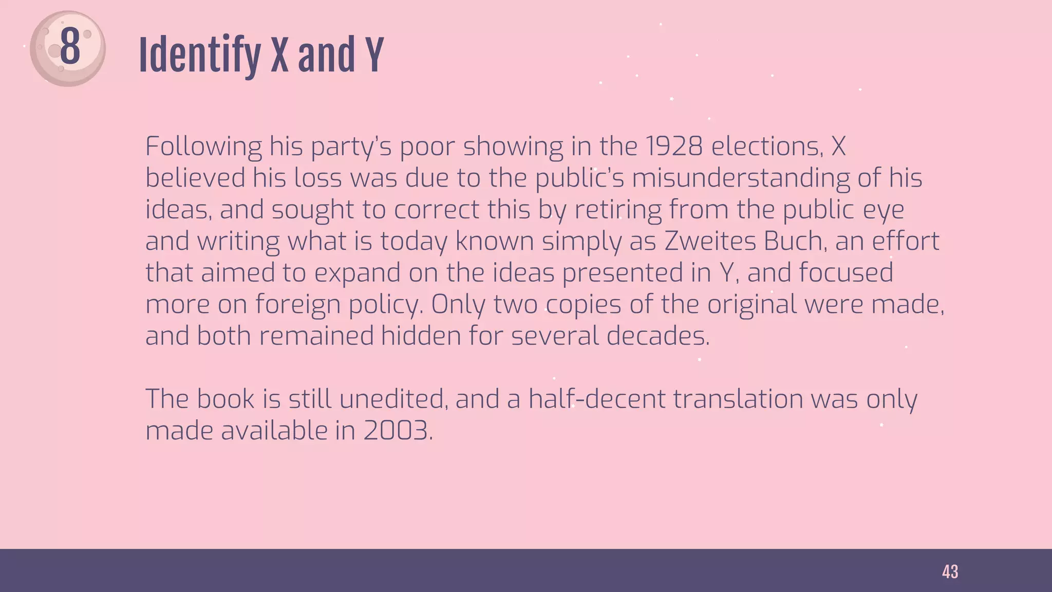 43
Identify X and Y
Following his party’s poor showing in the 1928 elections, X
believed his loss was due to the public’s misunderstanding of his
ideas, and sought to correct this by retiring from the public eye
and writing what is today known simply as Zweites Buch, an effort
that aimed to expand on the ideas presented in Y, and focused
more on foreign policy. Only two copies of the original were made,
and both remained hidden for several decades.
The book is still unedited, and a half-decent translation was only
made available in 2003.
8
 