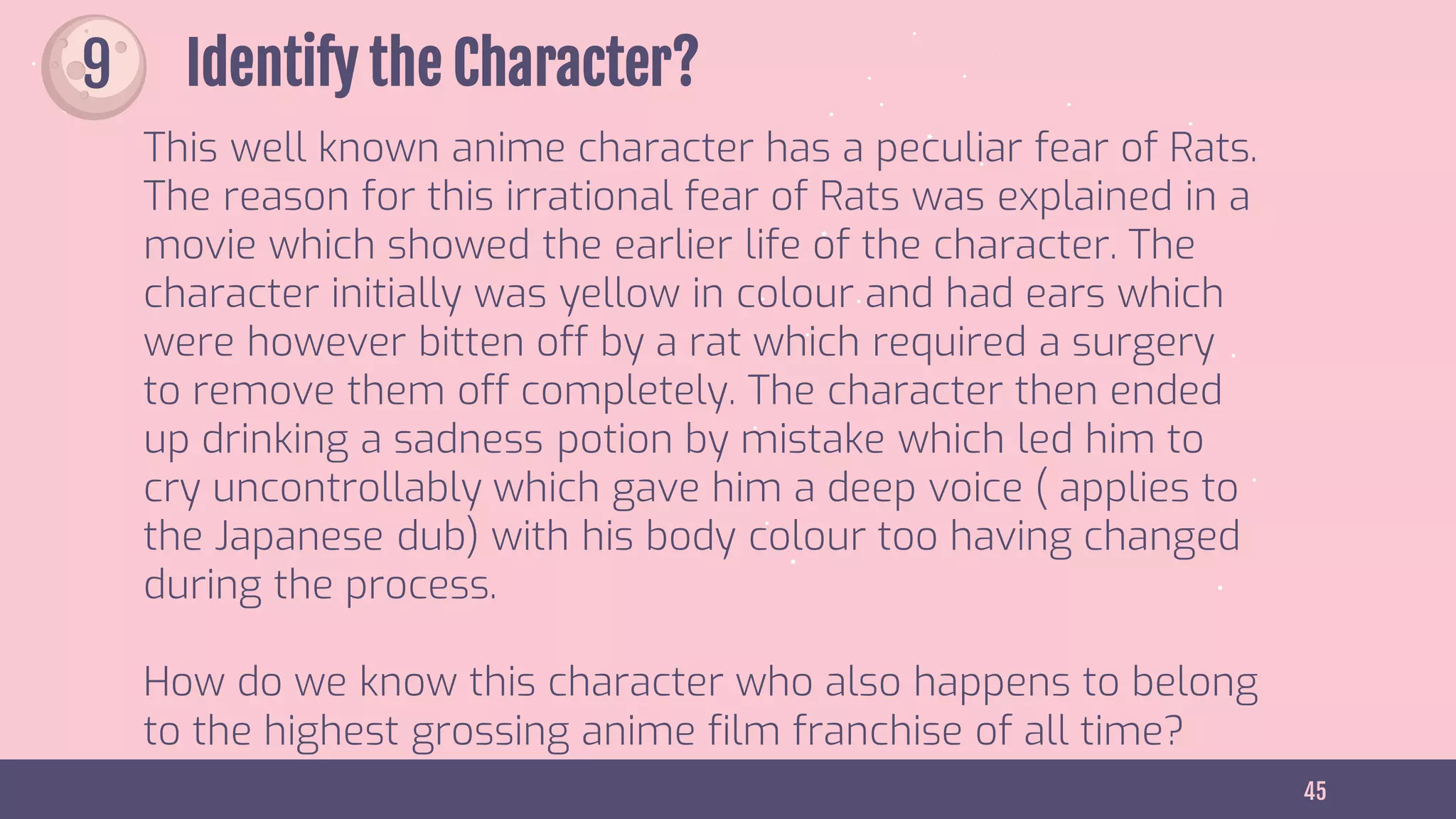 45
Identify the Character?
This well known anime character has a peculiar fear of Rats.
The reason for this irrational fear of Rats was explained in a
movie which showed the earlier life of the character. The
character initially was yellow in colour and had ears which
were however bitten off by a rat which required a surgery
to remove them off completely. The character then ended
up drinking a sadness potion by mistake which led him to
cry uncontrollably which gave him a deep voice ( applies to
the Japanese dub) with his body colour too having changed
during the process.
How do we know this character who also happens to belong
to the highest grossing anime film franchise of all time?
9
 