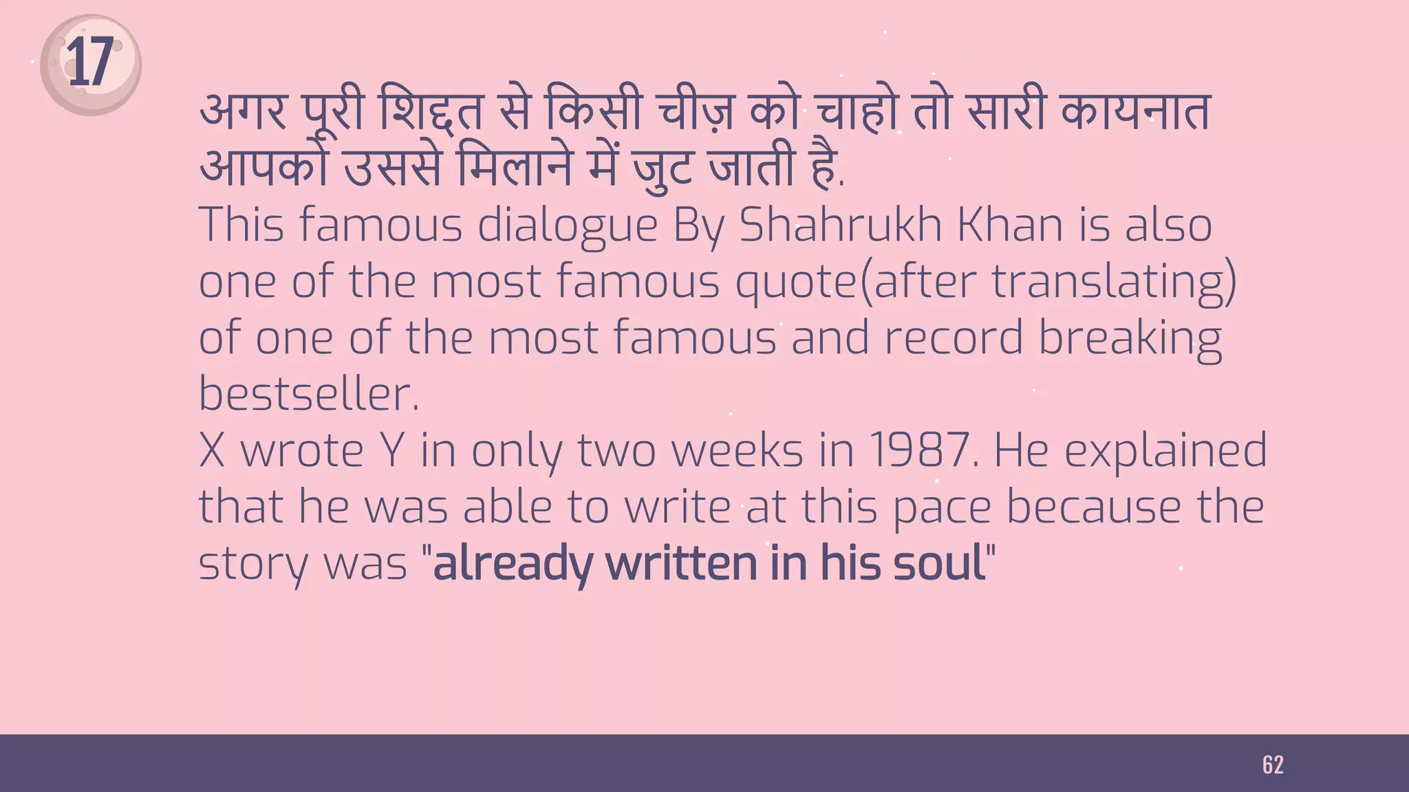 62
अगर पूरी शिद्दत से शिसी चीज़ िो चाहो तो सारी िायनात
आपिो उससे शिलाने िें जुट जाती है.
This famous dialogue By Shahrukh Khan is also
one of the most famous quote(after translating)
of one of the most famous and record breaking
bestseller.
X wrote Y in only two weeks in 1987. He explained
that he was able to write at this pace because the
story was "already written in his soul"
17
 