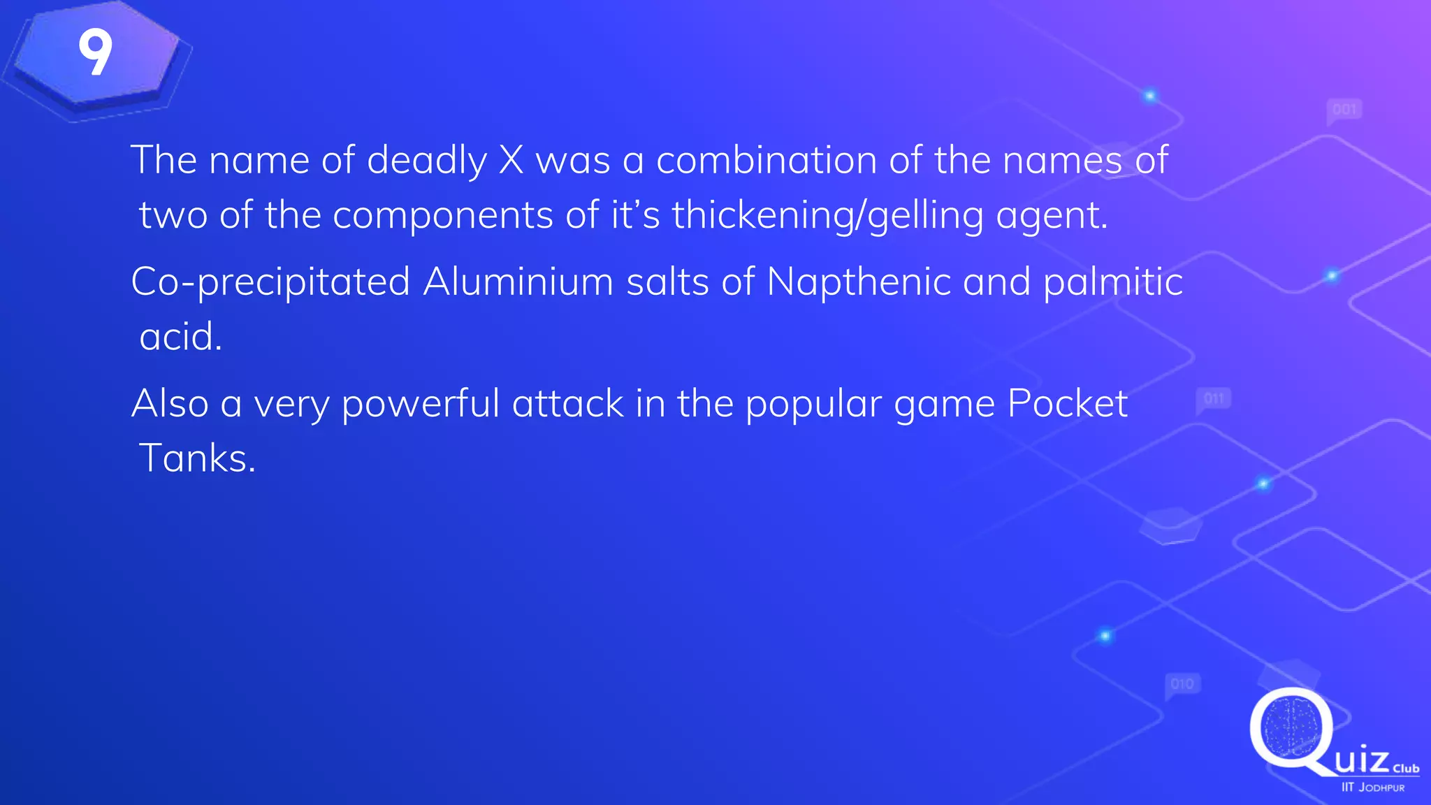 9
The name of deadly X was a combination of the names of
two of the components of it’s thickening/gelling agent.
Co-precipitated Aluminium salts of Napthenic and palmitic
acid.
Also a very powerful attack in the popular game Pocket
Tanks.
 