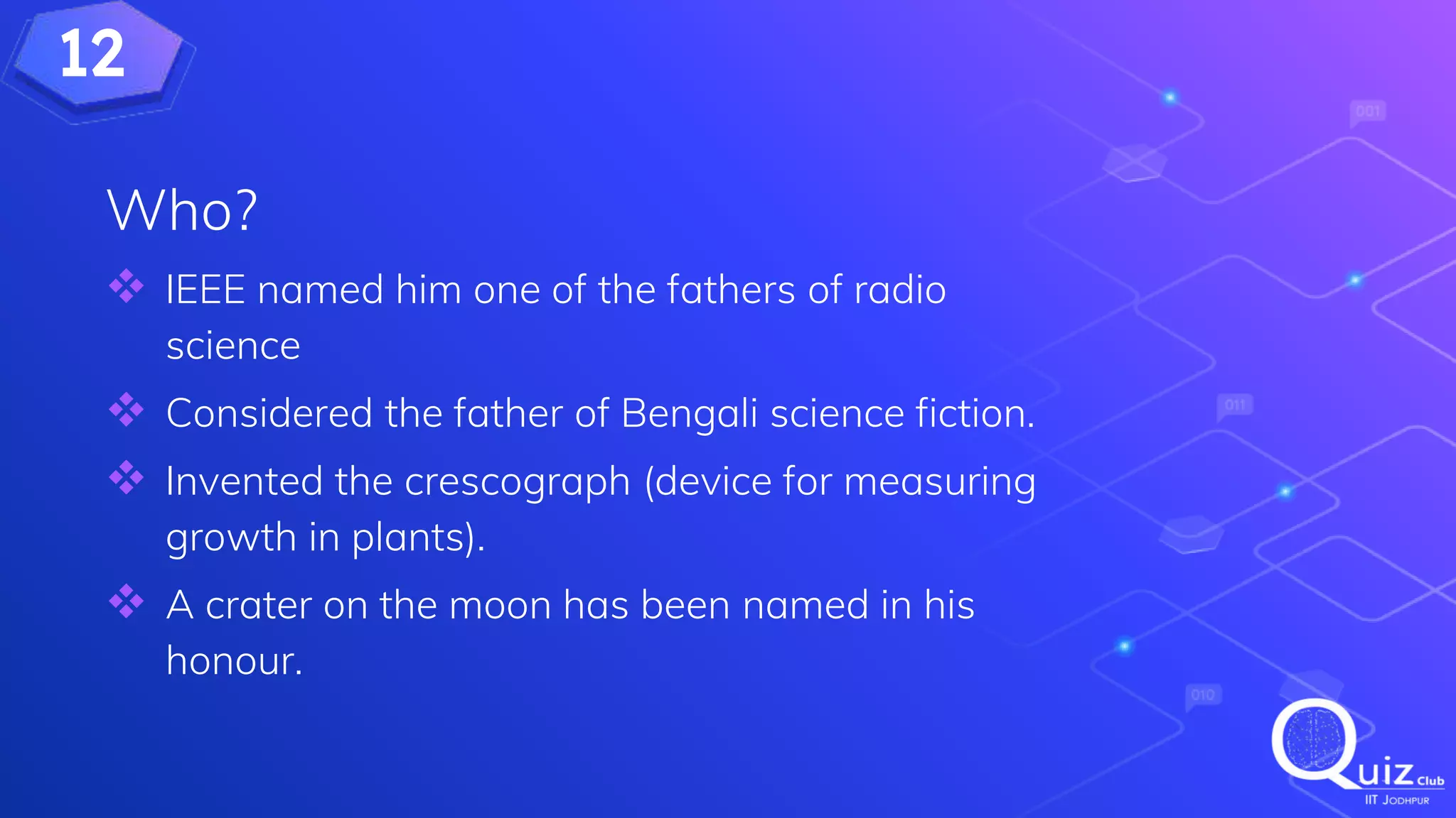 12
Who?
 IEEE named him one of the fathers of radio
science
 Considered the father of Bengali science fiction.
 Invented the crescograph (device for measuring
growth in plants).
 A crater on the moon has been named in his
honour.
 