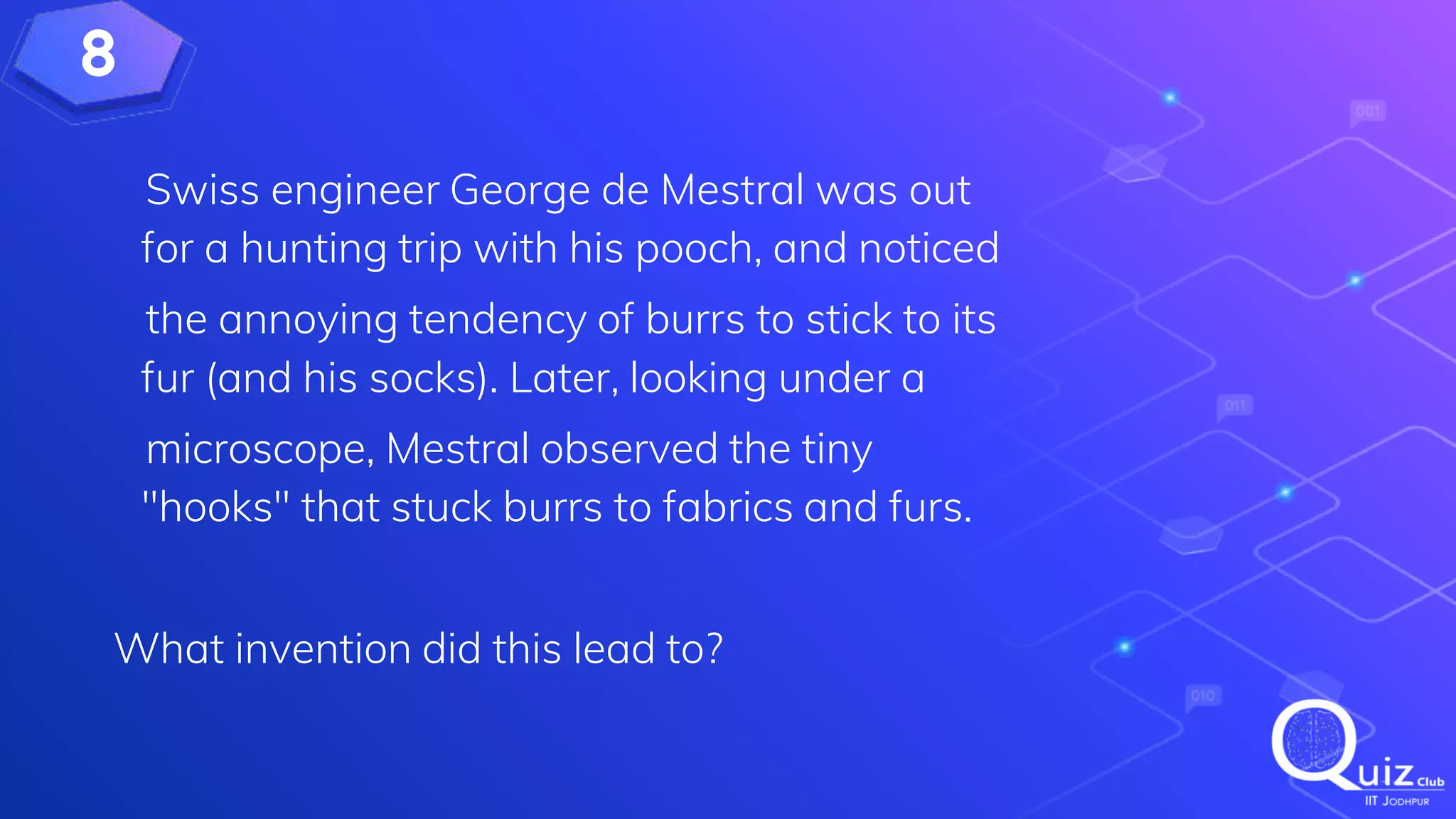 8
Swiss engineer George de Mestral was out
for a hunting trip with his pooch, and noticed
the annoying tendency of burrs to stick to its
fur (and his socks). Later, looking under a
microscope, Mestral observed the tiny
"hooks" that stuck burrs to fabrics and furs.
What invention did this lead to?
 