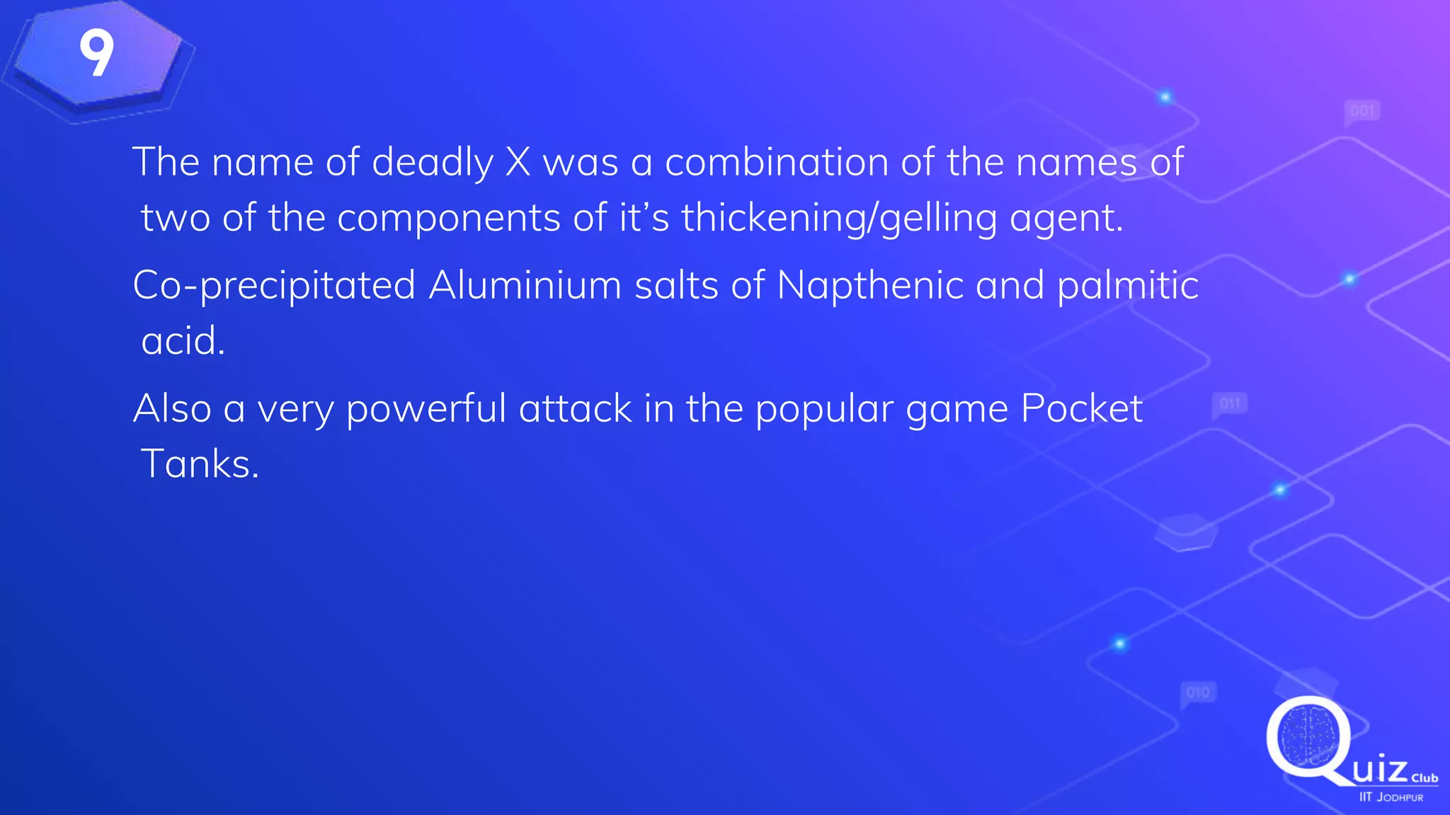 9
The name of deadly X was a combination of the names of
two of the components of it’s thickening/gelling agent.
Co-precipitated Aluminium salts of Napthenic and palmitic
acid.
Also a very powerful attack in the popular game Pocket
Tanks.
 