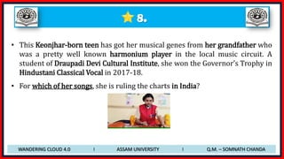8.
• This Keonjhar-born teen has got her musical genes from her grandfather who
was a pretty well known harmonium player in the local music circuit. A
student of Draupadi Devi Cultural Institute, she won the Governor’s Trophy in
Hindustani Classical Vocal in 2017-18.
• For which of her songs, she is ruling the charts in India?
WANDERING CLOUD 4.0 I ASSAM UNIVERSITY I Q.M. – SOMNATH CHANDA
 