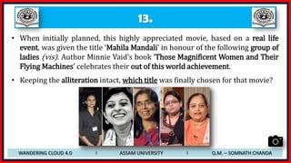 13.
• When initially planned, this highly appreciated movie, based on a real life
event, was given the title ‘Mahila Mandali’ in honour of the following group of
ladies (vis). Author Minnie Vaid’s book ‘Those Magnificent Women and Their
Flying Machines’ celebrates their out of this world achievement.
• Keeping the alliteration intact, which title was finally chosen for that movie?
WANDERING CLOUD 4.0 I ASSAM UNIVERSITY I Q.M. – SOMNATH CHANDA
 