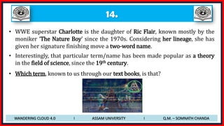 14.
• WWE superstar Charlotte is the daughter of Ric Flair, known mostly by the
moniker ‘The Nature Boy’ since the 1970s. Considering her lineage, she has
given her signature finishing move a two-word name.
• Interestingly, that particular term/name has been made popular as a theory
in the field of science, since the 19th century.
• Which term, known to us through our text books, is that?
WANDERING CLOUD 4.0 I ASSAM UNIVERSITY I Q.M. – SOMNATH CHANDA
 