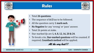 Rules
• Total 26 questions.
• The sequence of A-Z has to be followed.
• All the question carry 1 mark each.
• No Negative for any ‘wrong’ or ‘pass’ answer.
• Total 26 points at stake.
• Star marked Qs are 1, 4, 8, 12, 16, 20 & 24.
• To break a tie, Star-marked questions will be counted. If
required, Countback method will be applied.
All the very best!!!
WANDERING CLOUD 4.0 I ASSAM UNIVERSITY I Q.M. – SOMNATH CHANDA
 