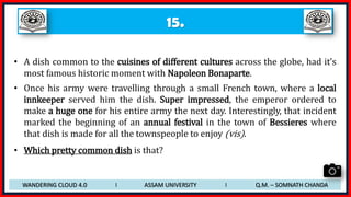 15.
• A dish common to the cuisines of different cultures across the globe, had it’s
most famous historic moment with Napoleon Bonaparte.
• Once his army were travelling through a small French town, where a local
innkeeper served him the dish. Super impressed, the emperor ordered to
make a huge one for his entire army the next day. Interestingly, that incident
marked the beginning of an annual festival in the town of Bessieres where
that dish is made for all the townspeople to enjoy (vis).
• Which pretty common dish is that?
WANDERING CLOUD 4.0 I ASSAM UNIVERSITY I Q.M. – SOMNATH CHANDA
 