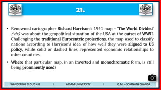 21.
• Renowned cartographer Richard Harrison’s 1941 map – ‘The World Divided’
(vis) was about the geopolitical situation of the USA at the outset of WWII.
Challenging the traditional Eurocentric projections, the map used to classify
nations according to Harrison’s idea of how well they were aligned to US
policy, while solid or dashed lines represented economic relationships to
other countries.
• Where that particular map, in an inverted and monochromatic form, is still
being prominently used?
WANDERING CLOUD 4.0 I ASSAM UNIVERSITY I Q.M. – SOMNATH CHANDA
 