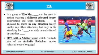 23.
• In a game of Kho Kho, _____ can be seen in
action wearing a different coloured jersey,
contrasting the team uniform. _____ is
allowed to move in any direction freely,
unlike any other attackers, but only in his
attacking half. _____ can only be substituted
by another _____.
• FITB with a 5-letter word which reminds
you of an Amitabh Bachchan movie,
released not so long ago?
WANDERING CLOUD 4.0 I ASSAM UNIVERSITY I Q.M. – SOMNATH CHANDA
 