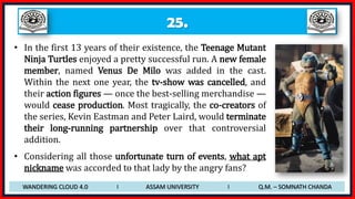 25.
• In the first 13 years of their existence, the Teenage Mutant
Ninja Turtles enjoyed a pretty successful run. A new female
member, named Venus De Milo was added in the cast.
Within the next one year, the tv-show was cancelled, and
their action figures — once the best-selling merchandise —
would cease production. Most tragically, the co-creators of
the series, Kevin Eastman and Peter Laird, would terminate
their long-running partnership over that controversial
addition.
• Considering all those unfortunate turn of events, what apt
nickname was accorded to that lady by the angry fans?
WANDERING CLOUD 4.0 I ASSAM UNIVERSITY I Q.M. – SOMNATH CHANDA
 