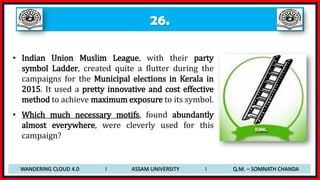 26.
• Indian Union Muslim League, with their party
symbol Ladder, created quite a flutter during the
campaigns for the Municipal elections in Kerala in
2015. It used a pretty innovative and cost effective
method to achieve maximum exposure to its symbol.
• Which much necessary motifs, found abundantly
almost everywhere, were cleverly used for this
campaign?
WANDERING CLOUD 4.0 I ASSAM UNIVERSITY I Q.M. – SOMNATH CHANDA
 