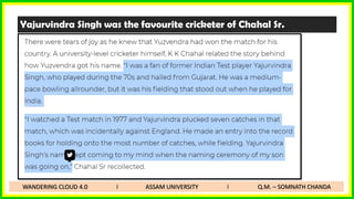 Yajurvindra Singh was the favourite cricketer of Chahal Sr.
WANDERING CLOUD 4.0 I ASSAM UNIVERSITY I Q.M. – SOMNATH CHANDA
 