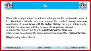 5.
• When this prodigal son of the soil wanted to pursue his passion with some of
his like-minded friends, he chose a name that evoked strange reactions
considering it’s association with the Indian history. During an interview, he
said that the name was selected because of two primary reasons -
i) most of the members belong to a particular part of India, and
ii) their activities, during the initial days, also reflected that regional flavour.
• What is being talked about?
WANDERING CLOUD 4.0 I ASSAM UNIVERSITY I Q.M. – SOMNATH CHANDA
 