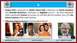 2.
• Sanjay Dutt’s character in Shabd, Vatsal Seth’s character in Nanhe Jaisalmer
and Amitabh Bachchan’s character in Baghban (vis-1) – all were bestowed
with a particular honour on screen. In real life, this Sri Lankan (vis–2) is the
latest recipient of the same honour.
• Which prestigious honour is being talked about?
WANDERING CLOUD 4.0 I ASSAM UNIVERSITY I Q.M. – SOMNATH CHANDA
Vis-1 Vis-2
 