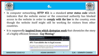 6.
WANDERING CLOUD 4.0 I ASSAM UNIVERSITY I Q.M. – SOMNATH CHANDA
• In computer networking, HTTP 451 is a standard error status code which
indicates that the website owner or the concerned authority has blocked
access to the website in order to comply with the law in the country, even
though the website itself might still be working for visitors from other
countries.
• It is supposedly inspired from which dystopian work that chronicles the story
of a highly efficient fireman - Guy Montag?
 