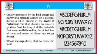 7.
• Greatly impressed by the bold design and
clarity of a message written on a placard,
during a sit-in protest at the lawns of
Parliament, Tal Shub decided to create a
typeface (vis). Looking at all the materials
that were available online, he picked few
of them and converted those into vector
format.
• Whose message drove Shub to create the
font?
WANDERING CLOUD 4.0 I ASSAM UNIVERSITY I Q.M. – SOMNATH CHANDA
 