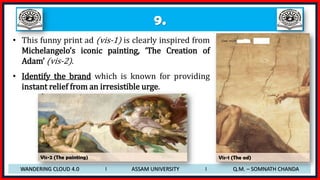 9.
• This funny print ad (vis-1) is clearly inspired from
Michelangelo’s iconic painting, ‘The Creation of
Adam’ (vis-2).
• Identify the brand which is known for providing
instant relief from an irresistible urge.
WANDERING CLOUD 4.0 I ASSAM UNIVERSITY I Q.M. – SOMNATH CHANDA
Vis-2 (The painting) Vis-1 (The ad)
 