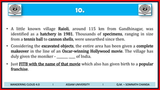 10.
• A little known village Raioli, around 115 km from Gandhinagar, was
identified as a hatchery in 1981. Thousands of specimens, ranging in size
from a tennis ball to cannon shells, were unearthed since then.
• Considering the excavated objects, the entire area has been given a complete
makeover in the line of an Oscar-winning Hollywood movie. The village has
duly given the moniker - _______ ____ of India.
• Just FITB with the name of that movie which also has given birth to a popular
franchise.
WANDERING CLOUD 4.0 I ASSAM UNIVERSITY I Q.M. – SOMNATH CHANDA
 