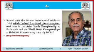 3.
• Named after this former international cricketer
(vis), which Under-12 national chess champion,
took part in the Asian Youth Championship at
Kozhikode and the World Youth Championships
at Halkidiki, Greece during the early 2000s?
• (Only surname is required)
WANDERING CLOUD 4.0 I ASSAM UNIVERSITY I Q.M. – SOMNATH CHANDA
 
