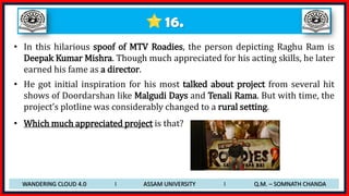 16.
• In this hilarious spoof of MTV Roadies, the person depicting Raghu Ram is
Deepak Kumar Mishra. Though much appreciated for his acting skills, he later
earned his fame as a director.
• He got initial inspiration for his most talked about project from several hit
shows of Doordarshan like Malgudi Days and Tenali Rama. But with time, the
project’s plotline was considerably changed to a rural setting.
• Which much appreciated project is that?
WANDERING CLOUD 4.0 I ASSAM UNIVERSITY I Q.M. – SOMNATH CHANDA
 