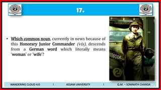 17.
• Which common noun, currently in news because of
this Honorary Junior Commander (vis), descends
from a German word which literally means
‘woman’ or ‘wife’?
WANDERING CLOUD 4.0 I ASSAM UNIVERSITY I Q.M. – SOMNATH CHANDA
 