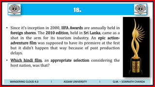 18.
• Since it’s inception in 2000, IIFA Awards are annually held in
foreign shores. The 2010 edition, held in Sri Lanka, came as a
shot in the arm for its tourism industry. An epic action-
adventure film was supposed to have its premiere at the fest
but it didn’t happen that way because of post production
delays.
• Which hindi film, an appropriate selection considering the
host nation, was that?
WANDERING CLOUD 4.0 I ASSAM UNIVERSITY I Q.M. – SOMNATH CHANDA
 