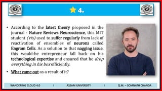4.
• According to the latest theory proposed in the
journal - Nature Reviews Neuroscience, this MIT
student (vis) used to suffer regularly from lack of
reactivation of ensembles of neurons called
Engram Cells. As a solution to that nagging issue,
this would-be entrepreneur fall back on his
technological expertise and ensured that he drop
everything in his box efficiently.
• What came out as a result of it?
WANDERING CLOUD 4.0 I ASSAM UNIVERSITY I Q.M. – SOMNATH CHANDA
 