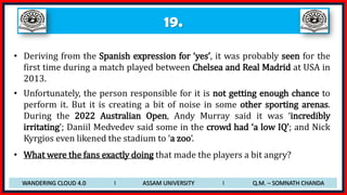 19.
• Deriving from the Spanish expression for ‘yes’, it was probably seen for the
first time during a match played between Chelsea and Real Madrid at USA in
2013.
• Unfortunately, the person responsible for it is not getting enough chance to
perform it. But it is creating a bit of noise in some other sporting arenas.
During the 2022 Australian Open, Andy Murray said it was ‘incredibly
irritating’; Daniil Medvedev said some in the crowd had ‘a low IQ’; and Nick
Kyrgios even likened the stadium to ‘a zoo’.
• What were the fans exactly doing that made the players a bit angry?
WANDERING CLOUD 4.0 I ASSAM UNIVERSITY I Q.M. – SOMNATH CHANDA
 