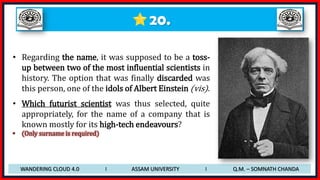 20.
• Regarding the name, it was supposed to be a toss-
up between two of the most influential scientists in
history. The option that was finally discarded was
this person, one of the idols of Albert Einstein (vis).
• Which futurist scientist was thus selected, quite
appropriately, for the name of a company that is
known mostly for its high-tech endeavours?
• (Only surname is required)
WANDERING CLOUD 4.0 I ASSAM UNIVERSITY I Q.M. – SOMNATH CHANDA
 