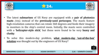 24.
• The latest submarines of US Navy are equipped with a pair of photonics
masts (vis), instead of the previously-used periscopes. The masts feature
high-resolution cameras that can rotate 360 degrees and feeds their imagery
to monitors in the ship’s control room. Initially, the masts were controlled
with a ‘helicopter-style stick,’ but those were found to be very heavy and
clunky.
• To solve this modern-day problem, what modern-day ‘out-of-the-box’
solution was thought out by the engineers of US Navy?
WANDERING CLOUD 4.0 I ASSAM UNIVERSITY I Q.M. – SOMNATH CHANDA
 