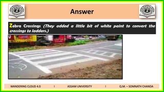 Answer
Zebra Crossings (They added a little bit of white paint to convert the
crossings to ladders.)
WANDERING CLOUD 4.0 I ASSAM UNIVERSITY I Q.M. – SOMNATH CHANDA
 