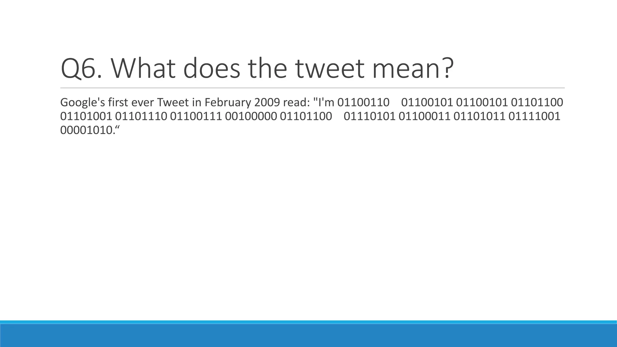 Q6. What does the tweet mean?
Google's first ever Tweet in February 2009 read: "I'm 01100110 01100101 01100101 01101100
01101001 01101110 01100111 00100000 01101100 01110101 01100011 01101011 01111001
00001010.“
 