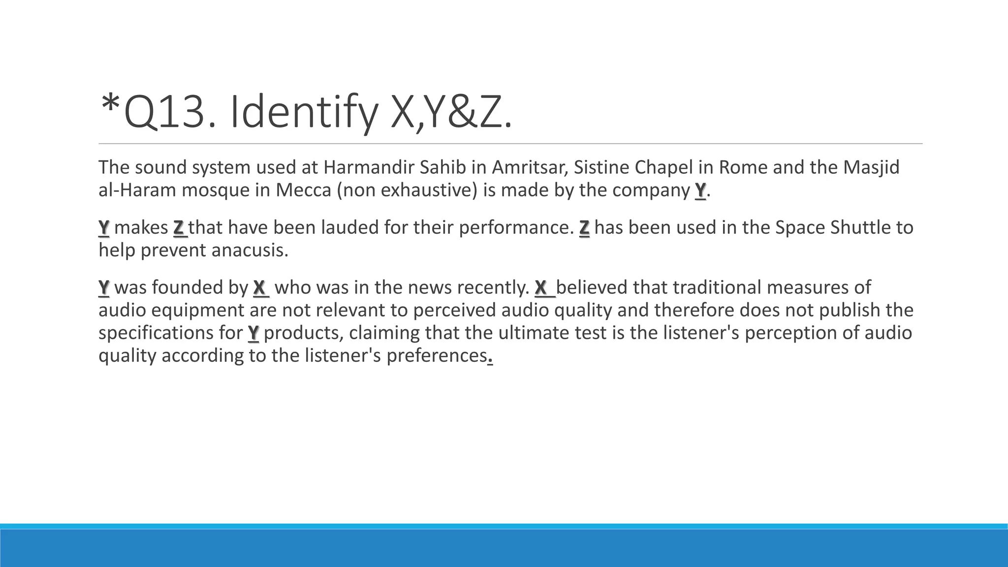 *Q13. Identify X,Y&Z.
The sound system used at Harmandir Sahib in Amritsar, Sistine Chapel in Rome and the Masjid
al-Haram mosque in Mecca (non exhaustive) is made by the company Y.
Y makes Z that have been lauded for their performance. Z has been used in the Space Shuttle to
help prevent anacusis.
Y was founded by X who was in the news recently. X believed that traditional measures of
audio equipment are not relevant to perceived audio quality and therefore does not publish the
specifications for Y products, claiming that the ultimate test is the listener's perception of audio
quality according to the listener's preferences.
 
