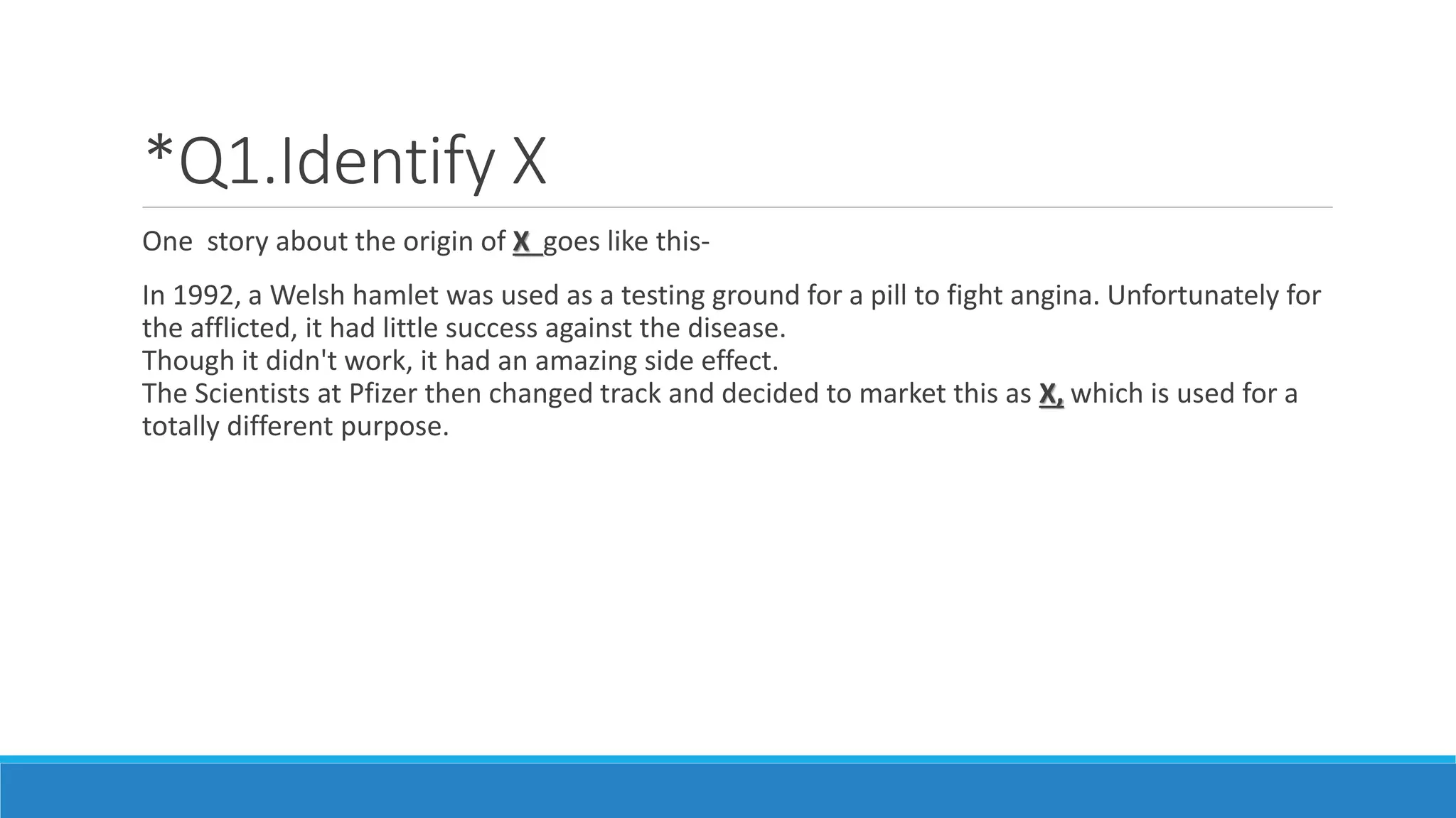 *Q1.Identify X
One story about the origin of X goes like this-
In 1992, a Welsh hamlet was used as a testing ground for a pill to fight angina. Unfortunately for
the afflicted, it had little success against the disease.
Though it didn't work, it had an amazing side effect.
The Scientists at Pfizer then changed track and decided to market this as X, which is used for a
totally different purpose.
 