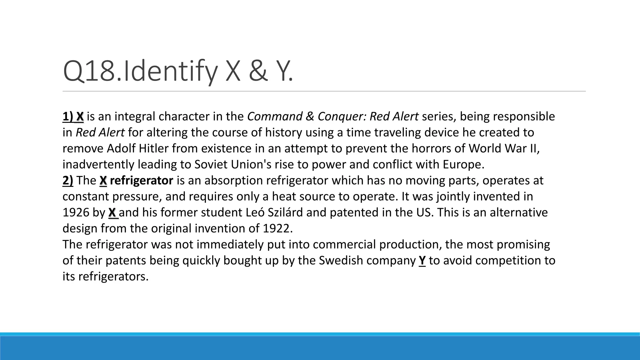 Q18.Identify X & Y.
1) X is an integral character in the Command & Conquer: Red Alert series, being responsible
in Red Alert for altering the course of history using a time traveling device he created to
remove Adolf Hitler from existence in an attempt to prevent the horrors of World War II,
inadvertently leading to Soviet Union's rise to power and conflict with Europe.
2) The X refrigerator is an absorption refrigerator which has no moving parts, operates at
constant pressure, and requires only a heat source to operate. It was jointly invented in
1926 by X and his former student Leó Szilárd and patented in the US. This is an alternative
design from the original invention of 1922.
The refrigerator was not immediately put into commercial production, the most promising
of their patents being quickly bought up by the Swedish company Y to avoid competition to
its refrigerators.
 