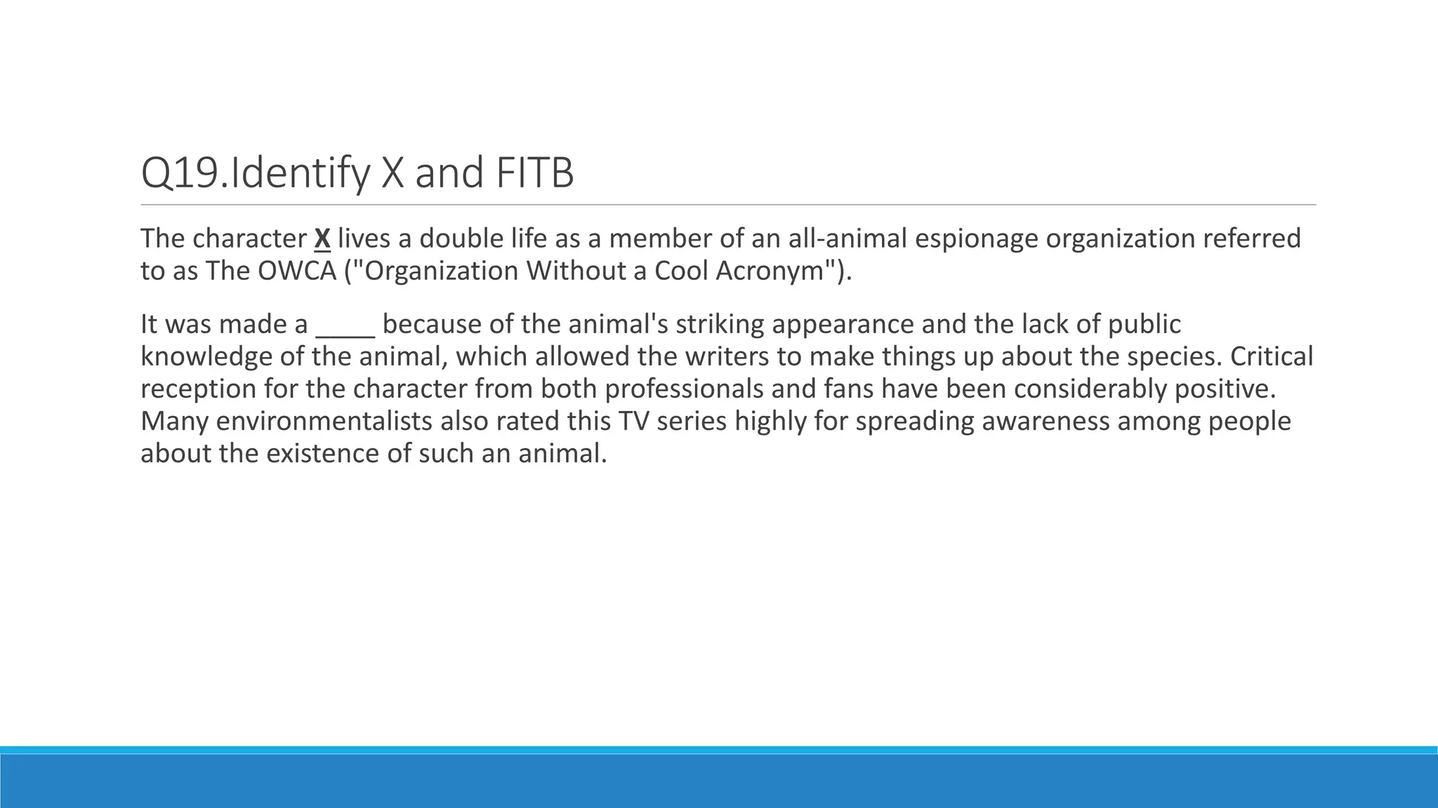 Q19.Identify X and FITB
The character X lives a double life as a member of an all-animal espionage organization referred
to as The OWCA ("Organization Without a Cool Acronym").
It was made a ____ because of the animal's striking appearance and the lack of public
knowledge of the animal, which allowed the writers to make things up about the species. Critical
reception for the character from both professionals and fans have been considerably positive.
Many environmentalists also rated this TV series highly for spreading awareness among people
about the existence of such an animal.
 