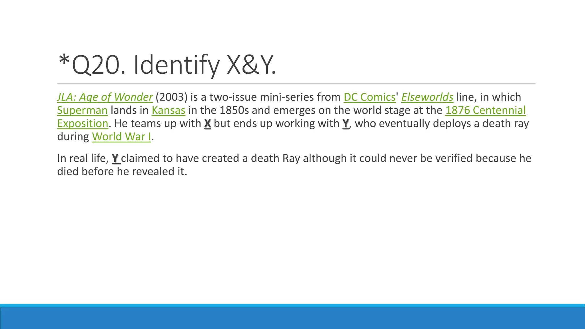 *Q20. Identify X&Y.
JLA: Age of Wonder (2003) is a two-issue mini-series from DC Comics' Elseworlds line, in which
Superman lands in Kansas in the 1850s and emerges on the world stage at the 1876 Centennial
Exposition. He teams up with X but ends up working with Y, who eventually deploys a death ray
during World War I.
In real life, Y claimed to have created a death Ray although it could never be verified because he
died before he revealed it.
 