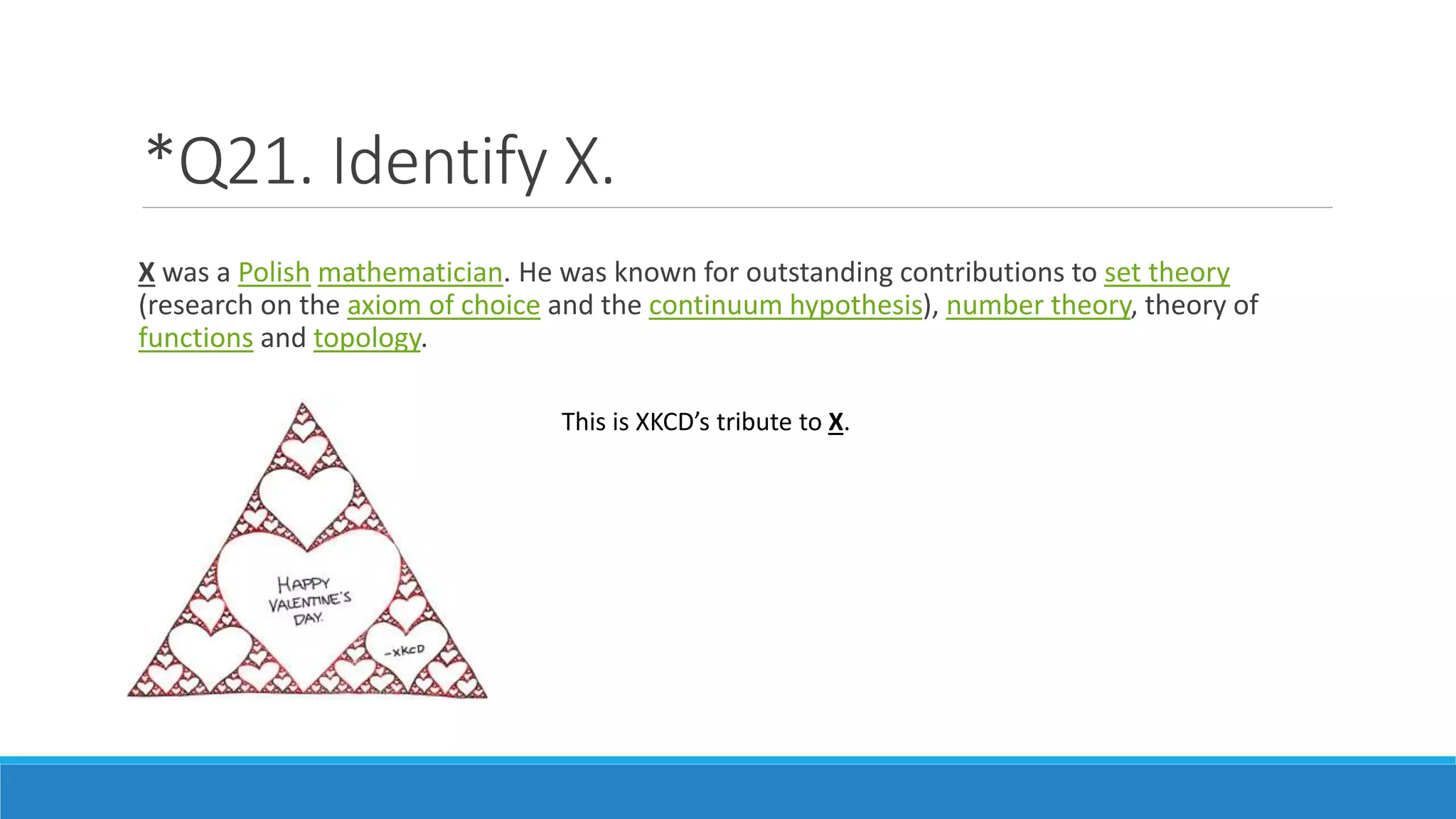 *Q21. Identify X.
X was a Polish mathematician. He was known for outstanding contributions to set theory
(research on the axiom of choice and the continuum hypothesis), number theory, theory of
functions and topology.
This is XKCD’s tribute to X.
 